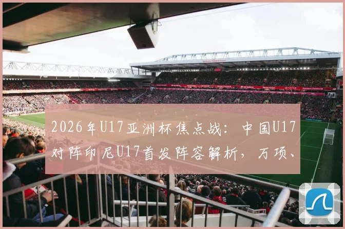 2026年U17亚洲杯焦点战：中国U17对阵印尼U17首发阵容解析，万项、帅惟浩领衔出战，邝兆镭替补待命