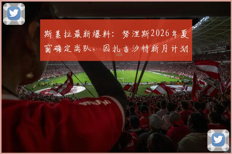 斯基拉最新爆料：努涅斯2026年夏窗确定离队，因扎吉沙特新月计划已无其位置
