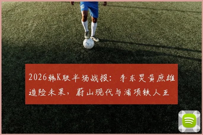 2026韩K联半场战报:李东炅黄庶雄造险未果,蔚山现代与浦项铁人互交白卷,半场0-0深度解析