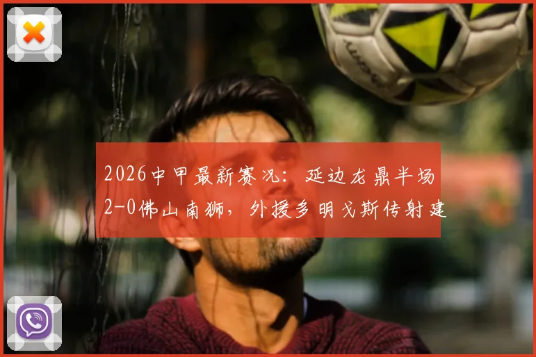 2026中甲最新赛况：延边龙鼎半场2-0佛山南狮，外援多明戈斯传射建功，徐继祖破门引热议