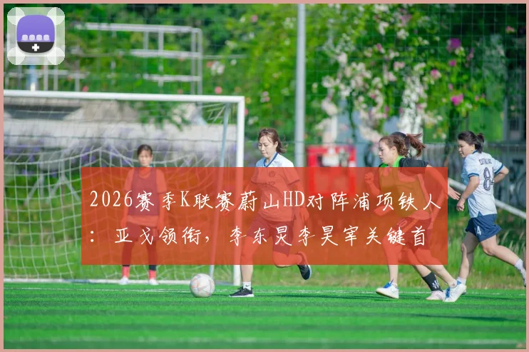 2026赛季K联赛蔚山HD对阵浦项铁人:亚戈领衔,李东炅李昊宰关键首发阵容名单及赛前深度解析
