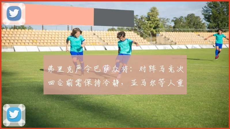 弗里克严令巴萨众将：对阵马竞次回合前需保持冷静，亚马尔等人重点保护，详解避免停赛的战术纪律