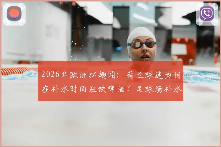 2026年欧洲杯趣闻:荷兰球迷为何在补水时间狂饮啤酒?足球场补水暂停规则详解