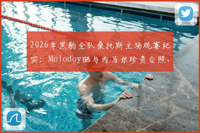 2026年黑豹全队桑托斯主场观赛纪实：Molodoy晒与内马尔珍贵合照，揭秘现场看球真实体验