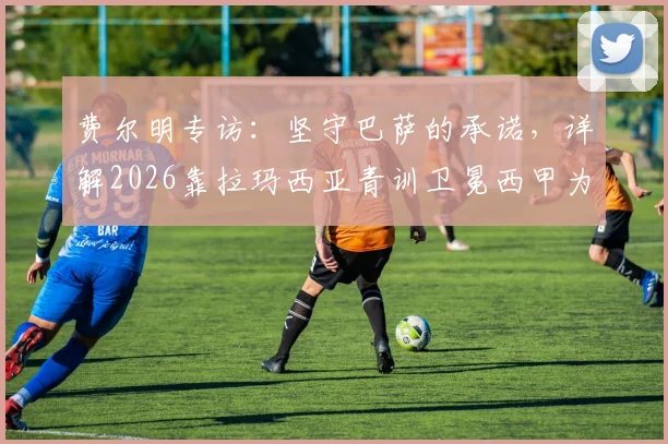 费尔明专访：坚守巴萨的承诺，详解2026靠拉玛西亚青训卫冕西甲为何是传奇伟业