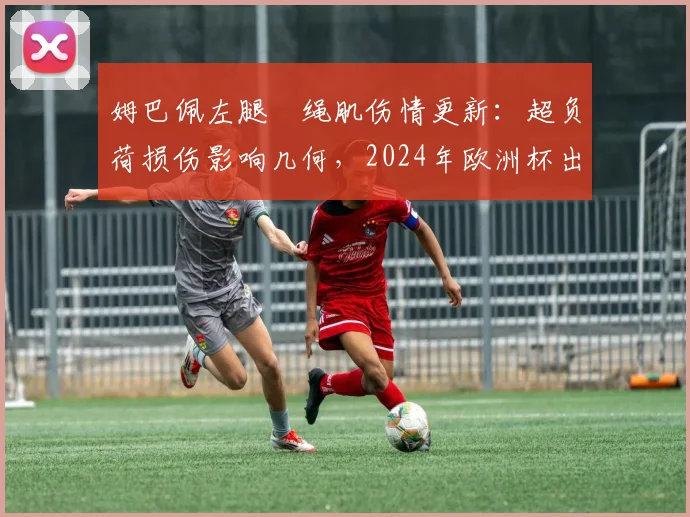 姆巴佩左腿腘绳肌伤情更新：超负荷损伤影响几何，2024年欧洲杯出战前景分析