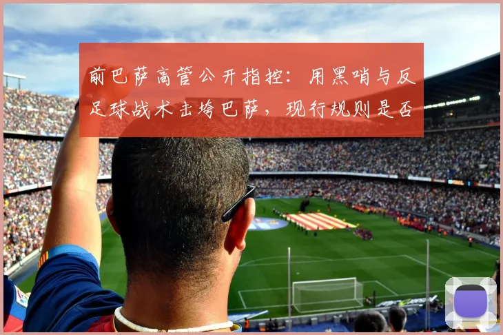 前巴萨高管公开指控:用黑哨与反足球战术击垮巴萨,现行规则是否存在系统性漏洞?