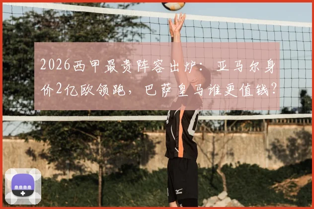 2026西甲最贵阵容出炉:亚马尔身价2亿欧领跑,巴萨皇马谁更值钱?附详细身价解析