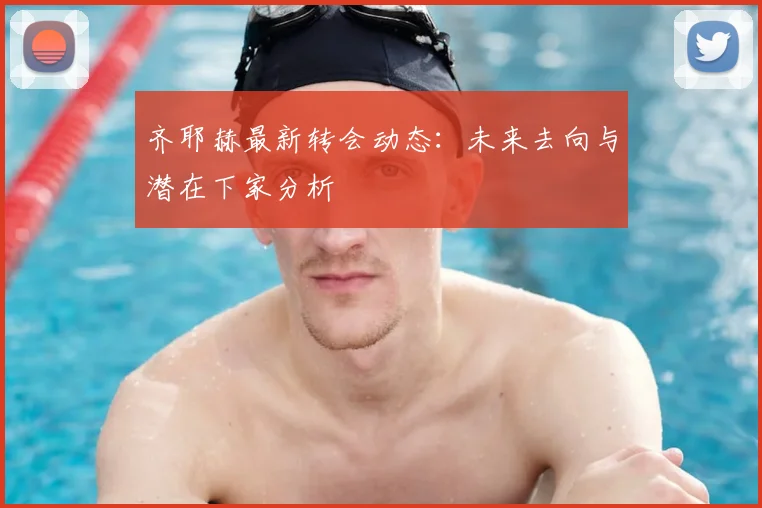 齐耶赫最新转会动态:未来去向与潜在下家分析