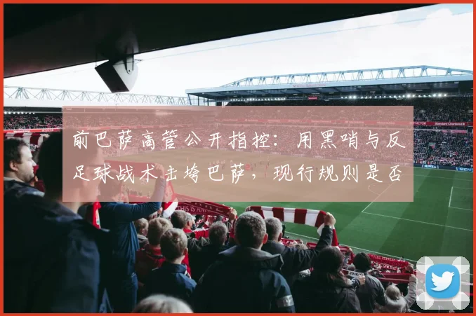 前巴萨高管公开指控：用黑哨与反足球战术击垮巴萨，现行规则是否存在系统性漏洞？