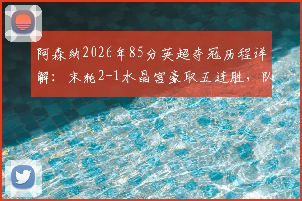 阿森纳2026年85分英超夺冠历程详解：末轮2-1水晶宫豪取五连胜，队史第14座顶级联赛奖杯回顾