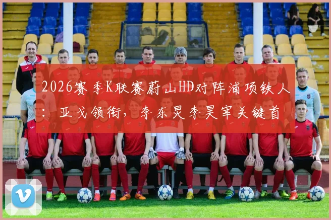 2026赛季K联赛蔚山HD对阵浦项铁人：亚戈领衔，李东炅李昊宰关键首发阵容名单及赛前深度解析