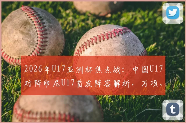 2026年U17亚洲杯焦点战：中国U17对阵印尼U17首发阵容解析，万项、帅惟浩领衔出战，邝兆镭替补待命