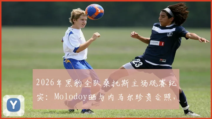 2026年黑豹全队桑托斯主场观赛纪实:Molodoy晒与内马尔珍贵合照,揭秘现场看球真实体验