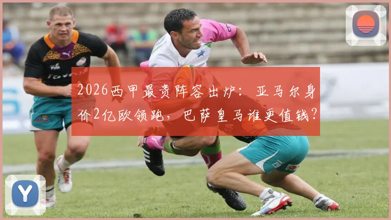2026西甲最贵阵容出炉：亚马尔身价2亿欧领跑，巴萨皇马谁更值钱？附详细身价解析