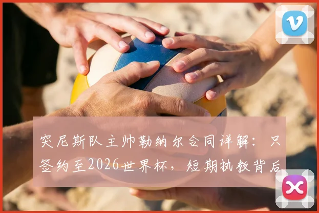 突尼斯队主帅勒纳尔合同详解：只签约至2026世界杯，短期执教背后有何考量？附未来去向分析