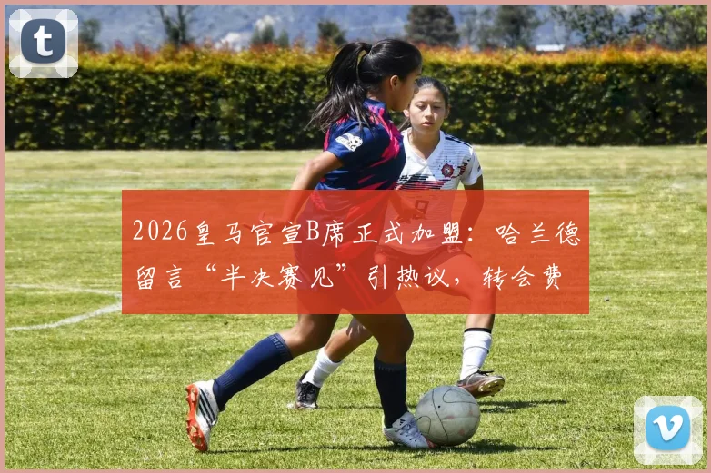 2026皇马官宣B席正式加盟：哈兰德留言“半决赛见”引热议，转会费、球衣号码及对曼城影响全解析
