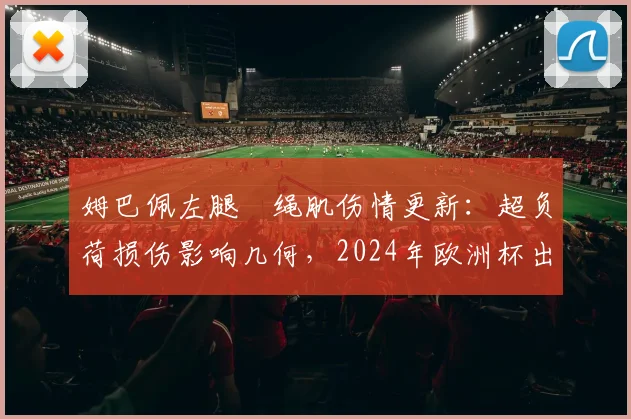 姆巴佩左腿腘绳肌伤情更新:超负荷损伤影响几何,2024年欧洲杯出战前景分析