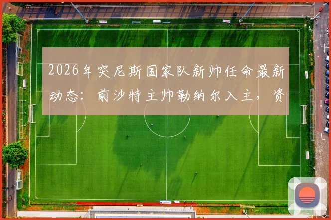2026年突尼斯国家队新帅任命最新动态：前沙特主帅勒纳尔入主，资深教练履历与未来挑战全解析