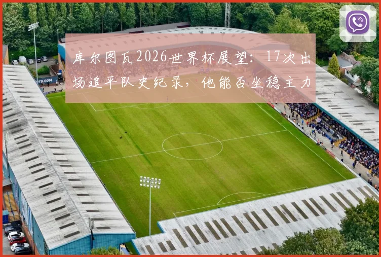 库尔图瓦2026世界杯展望：17次出场追平队史纪录，他能否坐稳主力并再创历史？