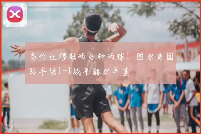 乌伦杜穆勒两分钟两球！图尔库国际半场1-1战平赫尔辛基