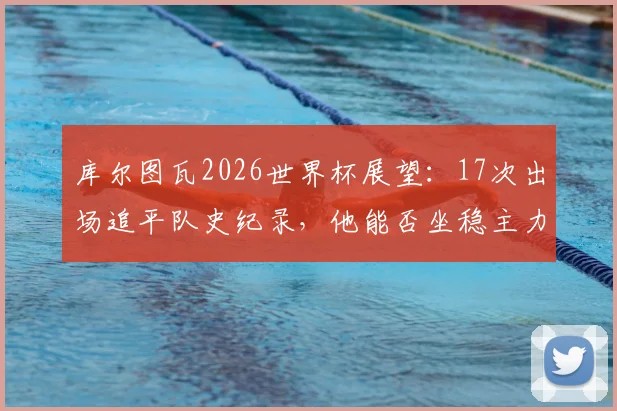 库尔图瓦2026世界杯展望：17次出场追平队史纪录，他能否坐稳主力并再创历史？